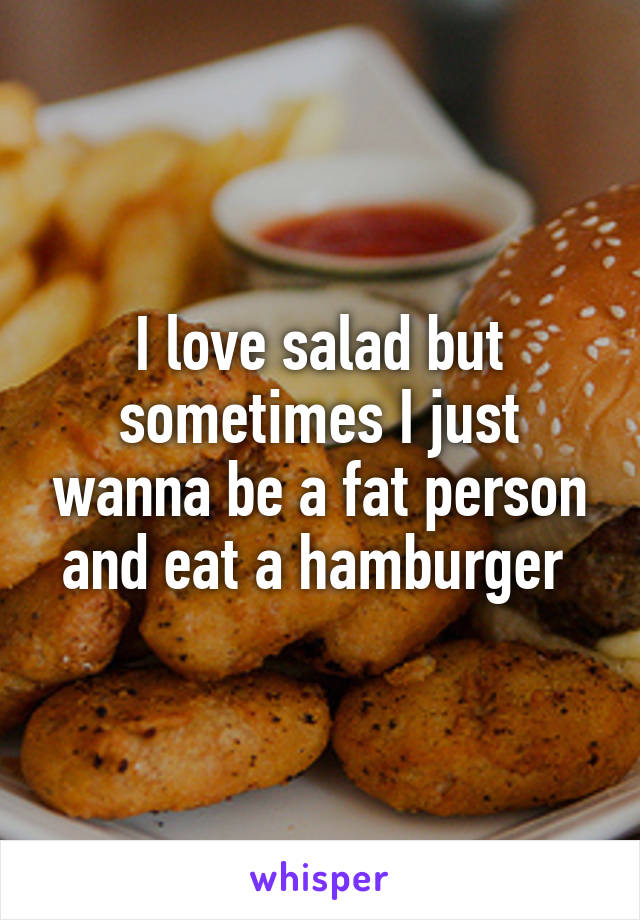 I love salad but sometimes I just wanna be a fat person and eat a hamburger 