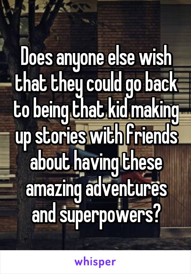 Does anyone else wish that they could go back to being that kid making up stories with friends about having these amazing adventures and superpowers?