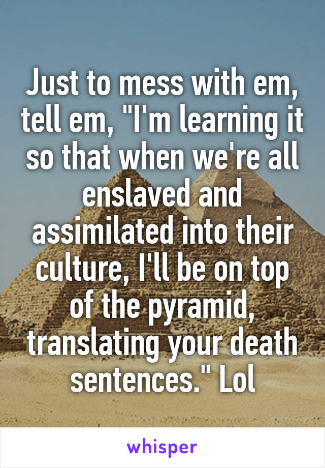 Just to mess with em, tell em, "I'm learning it so that when we're all enslaved and assimilated into their culture, I'll be on top of the pyramid, translating your death sentences." Lol