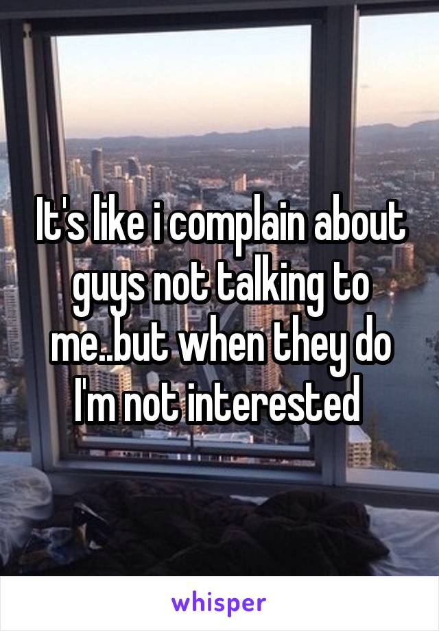 It's like i complain about guys not talking to me..but when they do I'm not interested 