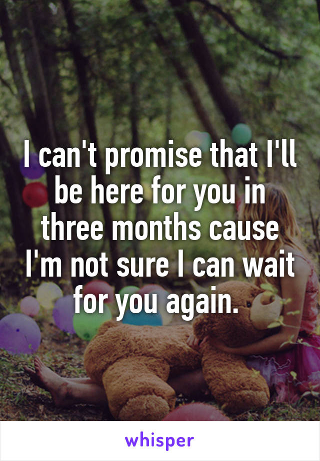 I can't promise that I'll be here for you in three months cause I'm not sure I can wait for you again. 