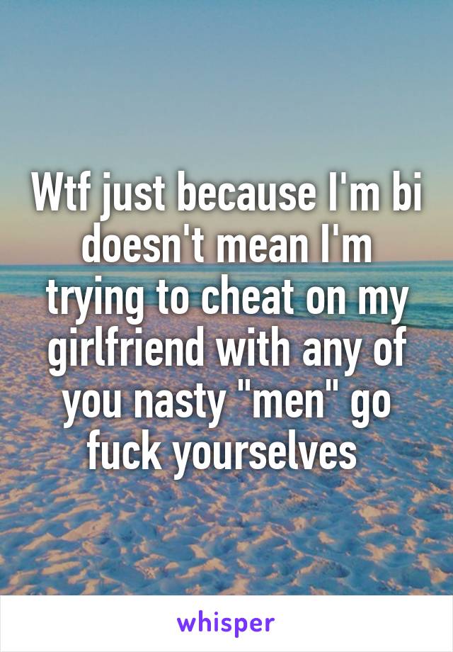 Wtf just because I'm bi doesn't mean I'm trying to cheat on my girlfriend with any of you nasty "men" go fuck yourselves 