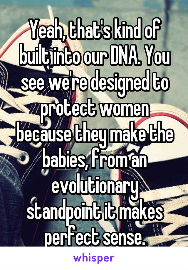 Yeah, that's kind of built into our DNA. You see we're designed to protect women because they make the babies, from an evolutionary standpoint it makes perfect sense.