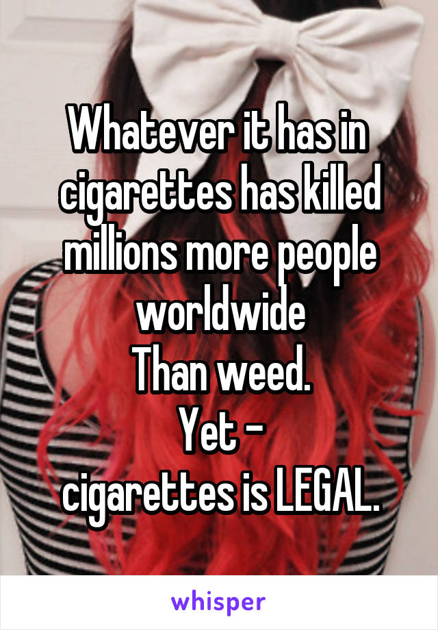 Whatever it has in 
cigarettes has killed millions more people worldwide
Than weed.
Yet -
cigarettes is LEGAL.