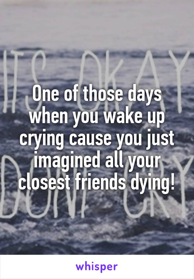 One of those days when you wake up crying cause you just imagined all your closest friends dying!