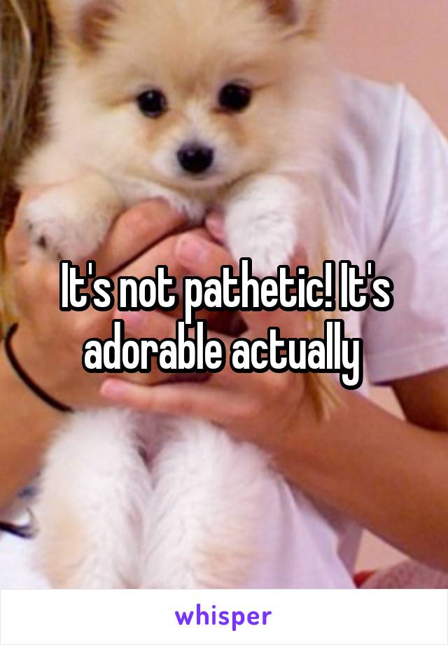 It's not pathetic! It's adorable actually 