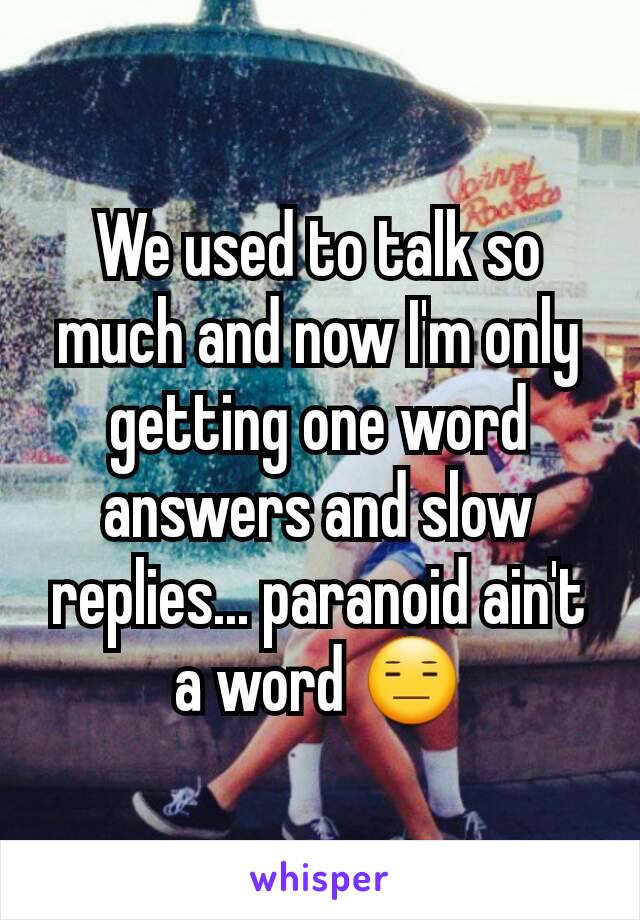 We used to talk so much and now I'm only getting one word answers and slow replies... paranoid ain't a word 😑