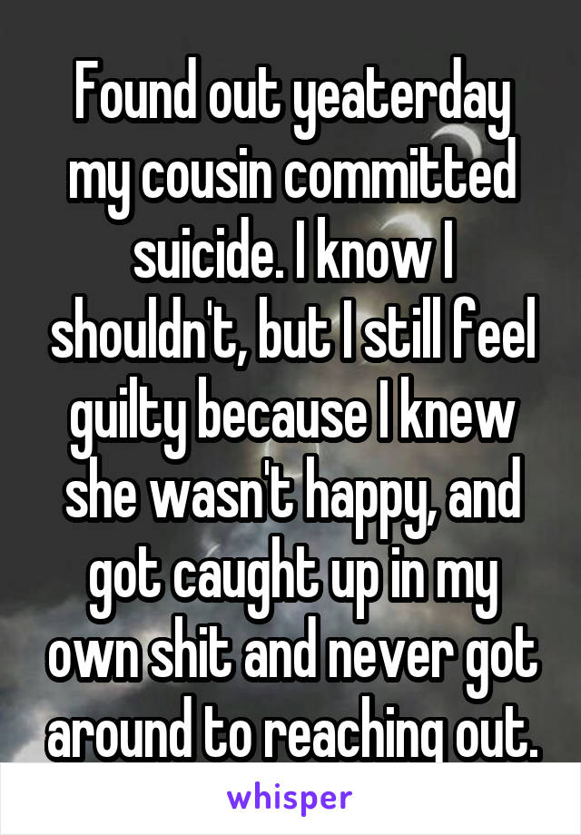 Found out yeaterday my cousin committed suicide. I know I shouldn't, but I still feel guilty because I knew she wasn't happy, and got caught up in my own shit and never got around to reaching out.