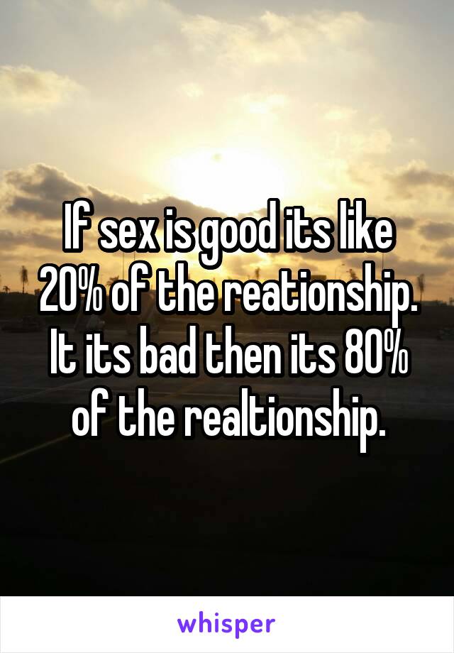 If sex is good its like 20% of the reationship.
It its bad then its 80% of the realtionship.