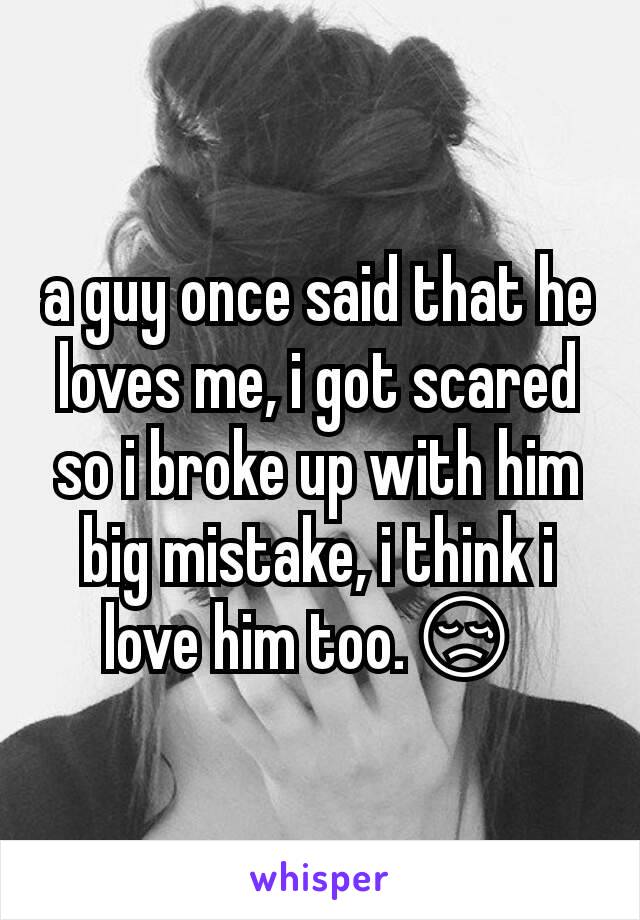 a guy once said that he loves me, i got scared so i broke up with him big mistake, i think i love him too.😢 