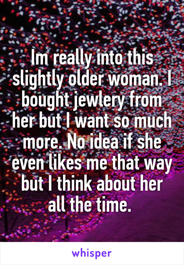 Im really into this slightly older woman. I bought jewlery from her but I want so much more. No idea if she even likes me that way but I think about her all the time. 