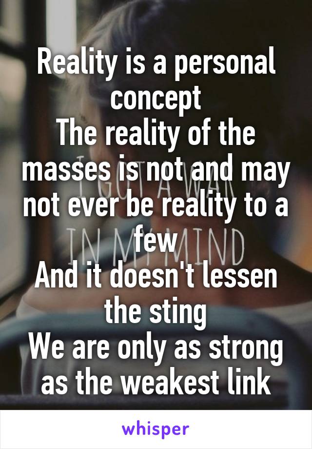 Reality is a personal concept
The reality of the masses is not and may not ever be reality to a few
And it doesn't lessen the sting
We are only as strong as the weakest link