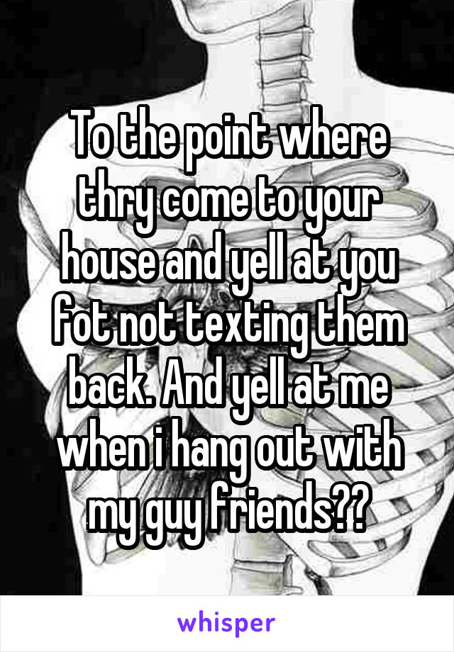 To the point where thry come to your house and yell at you fot not texting them back. And yell at me when i hang out with my guy friends??