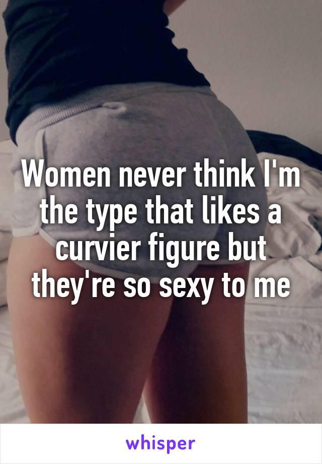 Women never think I'm the type that likes a curvier figure but they're so sexy to me