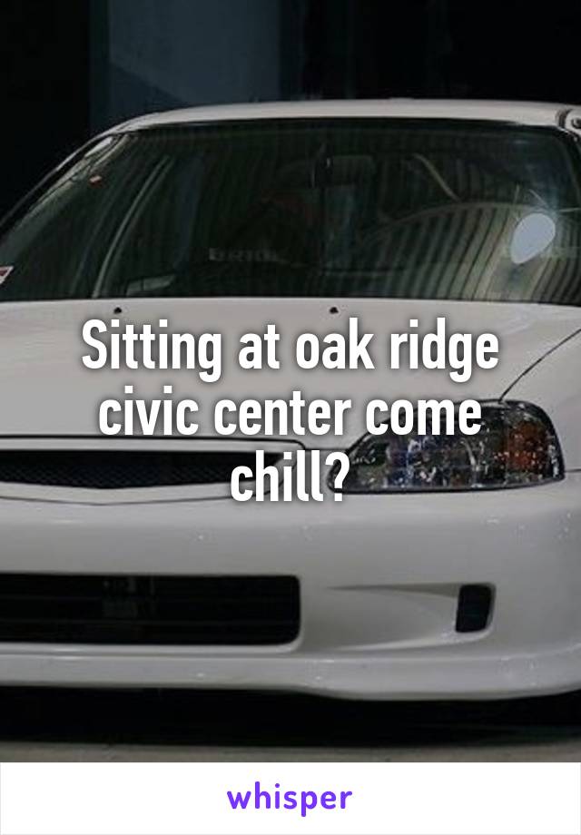 Sitting at oak ridge civic center come chill?