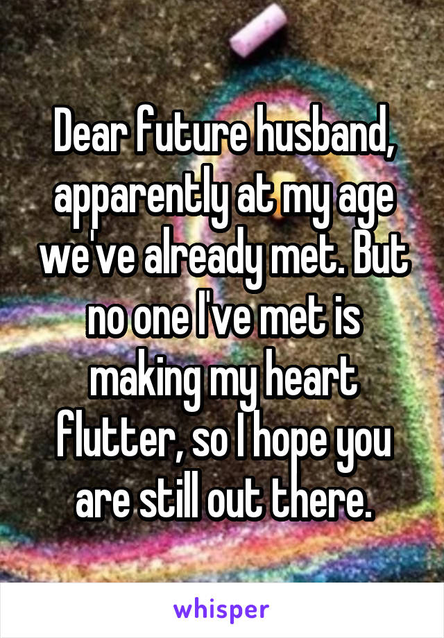 Dear future husband, apparently at my age we've already met. But no one I've met is making my heart flutter, so I hope you are still out there.