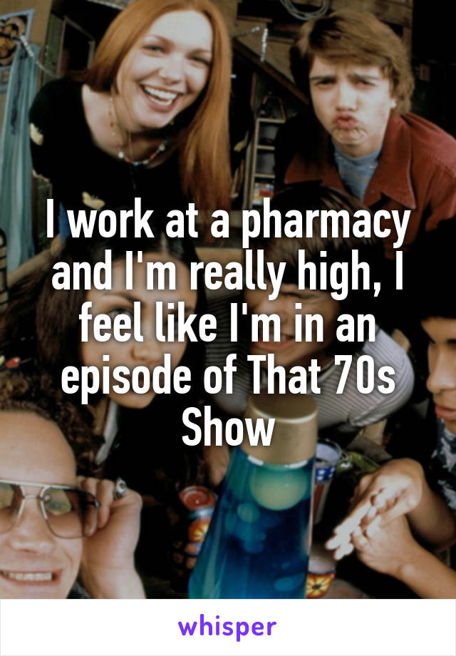 I work at a pharmacy and I'm really high, I feel like I'm in an episode of That 70s Show