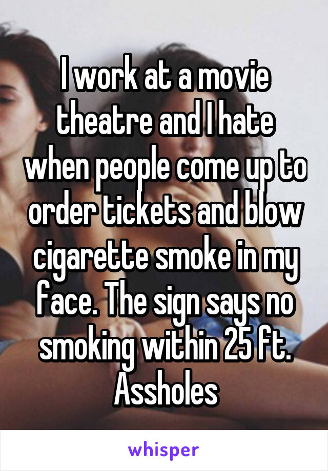 I work at a movie theatre and I hate when people come up to order tickets and blow cigarette smoke in my face. The sign says no smoking within 25 ft. Assholes