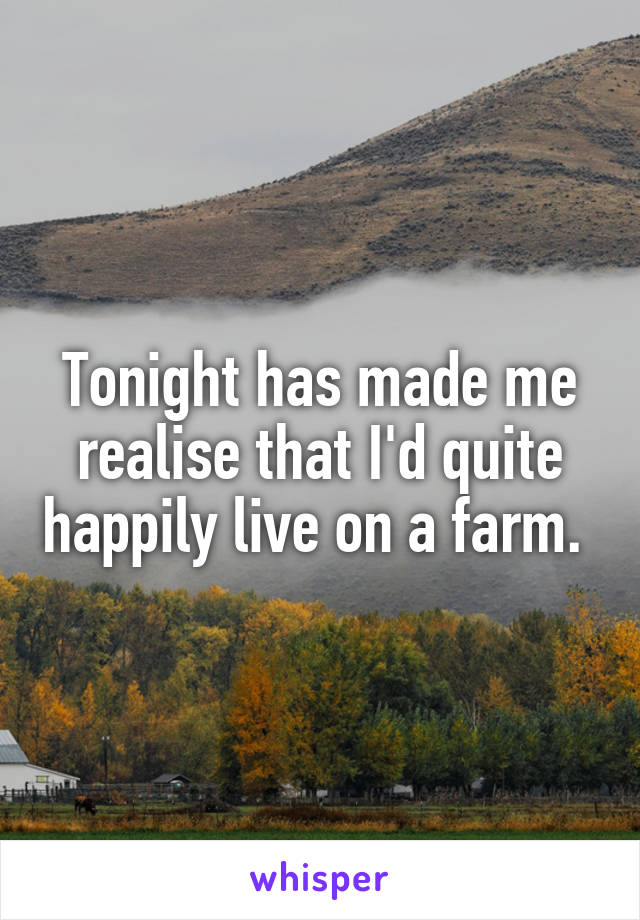 Tonight has made me realise that I'd quite happily live on a farm. 