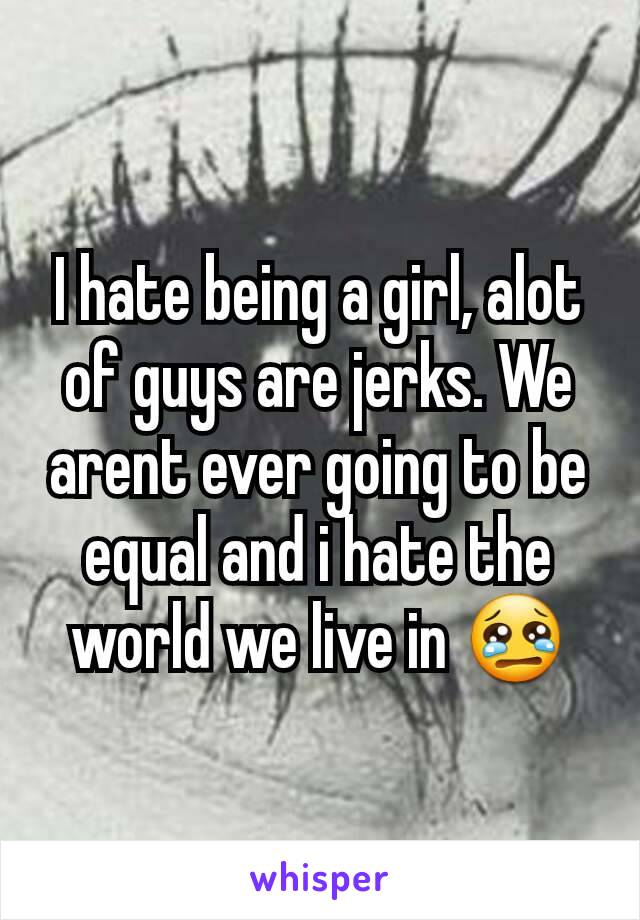 I hate being a girl, alot of guys are jerks. We arent ever going to be equal and i hate the world we live in 😢