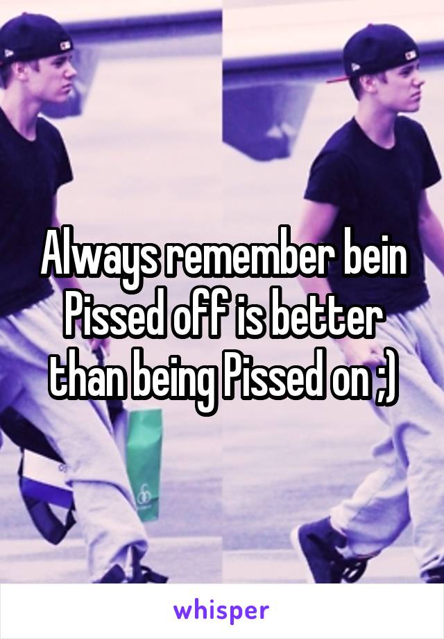 Always remember bein Pissed off is better than being Pissed on ;)