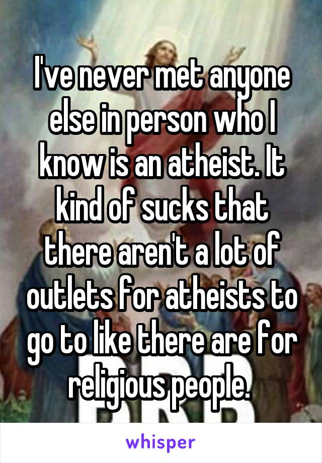 I've never met anyone else in person who I know is an atheist. It kind of sucks that there aren't a lot of outlets for atheists to go to like there are for religious people. 