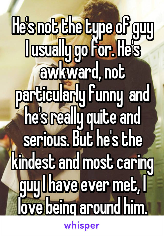 He's not the type of guy I usually go for. He's awkward, not particularly funny  and he's really quite and serious. But he's the kindest and most caring guy I have ever met, I love being around him.