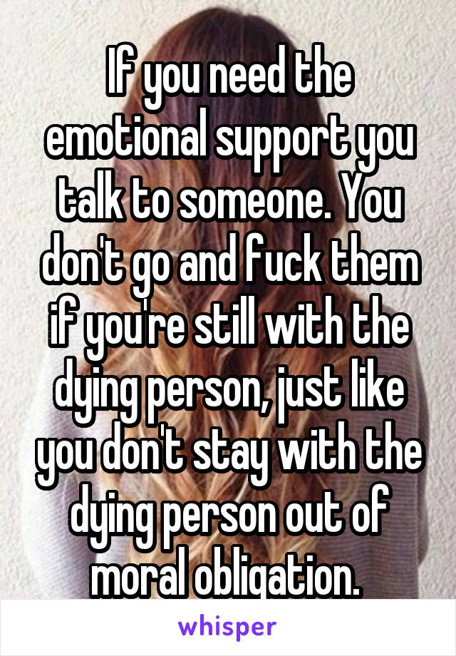 If you need the emotional support you talk to someone. You don't go and fuck them if you're still with the dying person, just like you don't stay with the dying person out of moral obligation. 