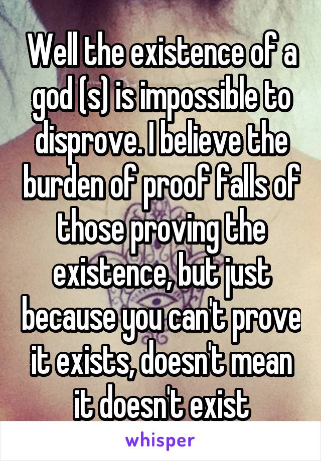 Well the existence of a god (s) is impossible to disprove. I believe the burden of proof falls of those proving the existence, but just because you can't prove it exists, doesn't mean it doesn't exist