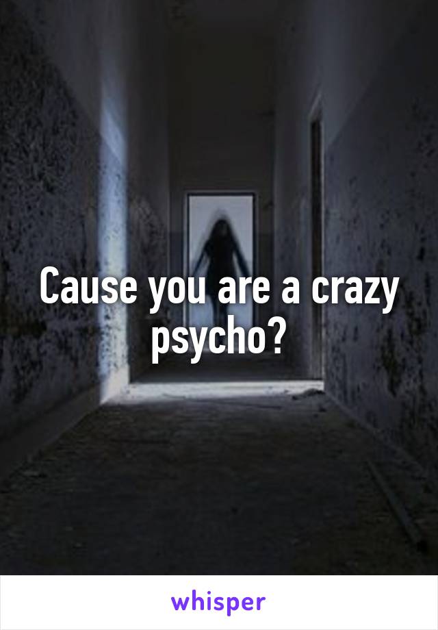 Cause you are a crazy psycho?