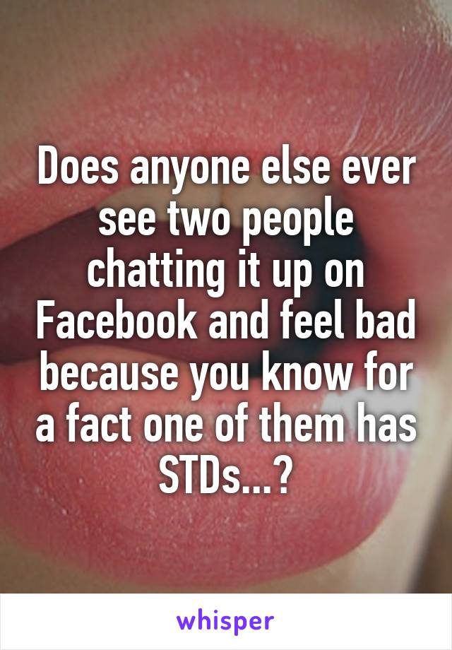 Does anyone else ever see two people chatting it up on Facebook and feel bad because you know for a fact one of them has STDs...?