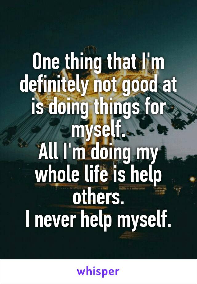 One thing that I'm definitely not good at is doing things for myself.
All I'm doing my whole life is help others.
I never help myself.