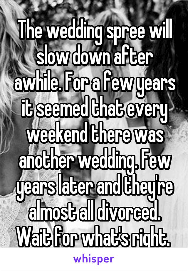 The wedding spree will slow down after awhile. For a few years it seemed that every weekend there was another wedding. Few years later and they're almost all divorced. Wait for what's right. 