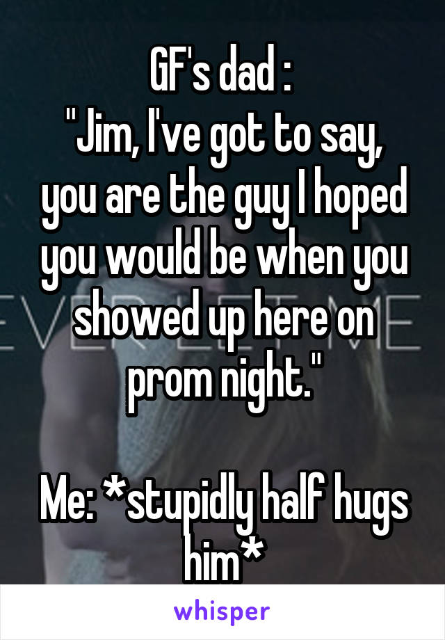 GF's dad : 
"Jim, I've got to say, you are the guy I hoped you would be when you showed up here on prom night."

Me: *stupidly half hugs him*