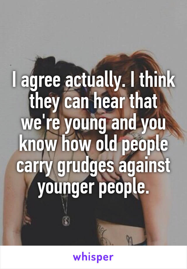 I agree actually. I think they can hear that we're young and you know how old people carry grudges against younger people.