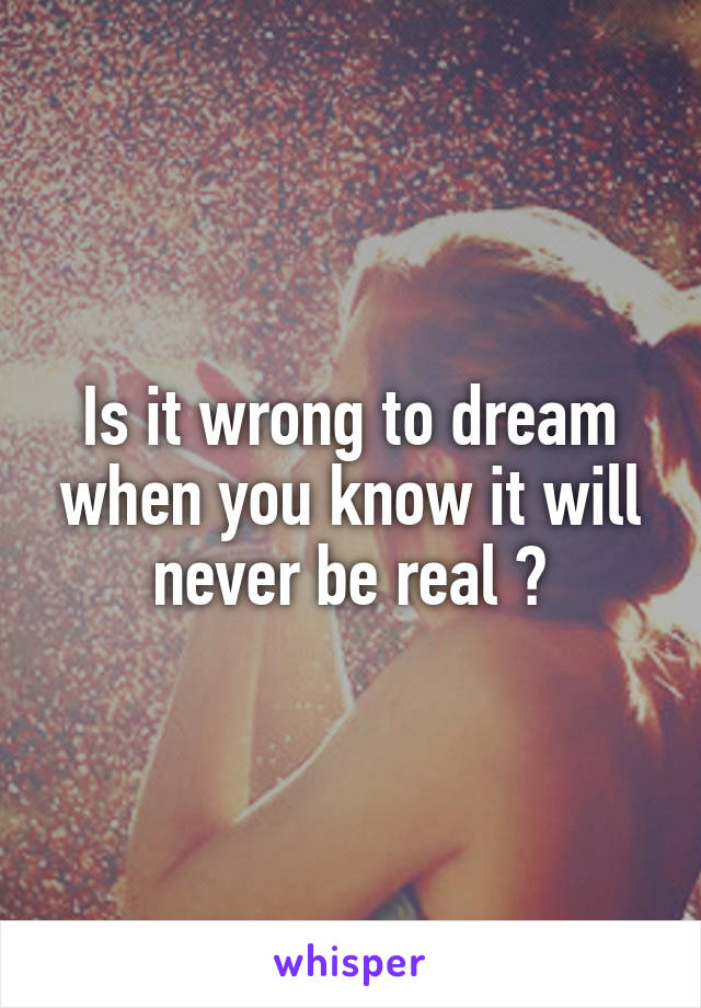 Is it wrong to dream when you know it will never be real ?