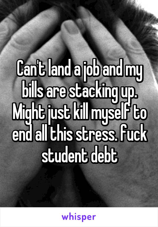 Can't land a job and my bills are stacking up. Might just kill myself to end all this stress. fuck student debt