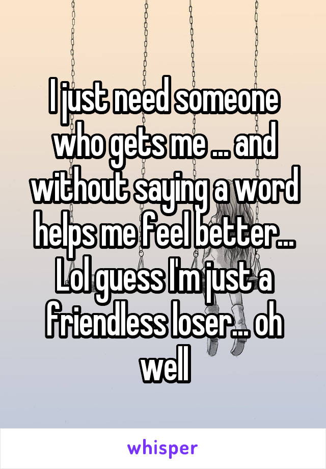 I just need someone who gets me ... and without saying a word helps me feel better...
Lol guess I'm just a friendless loser... oh well