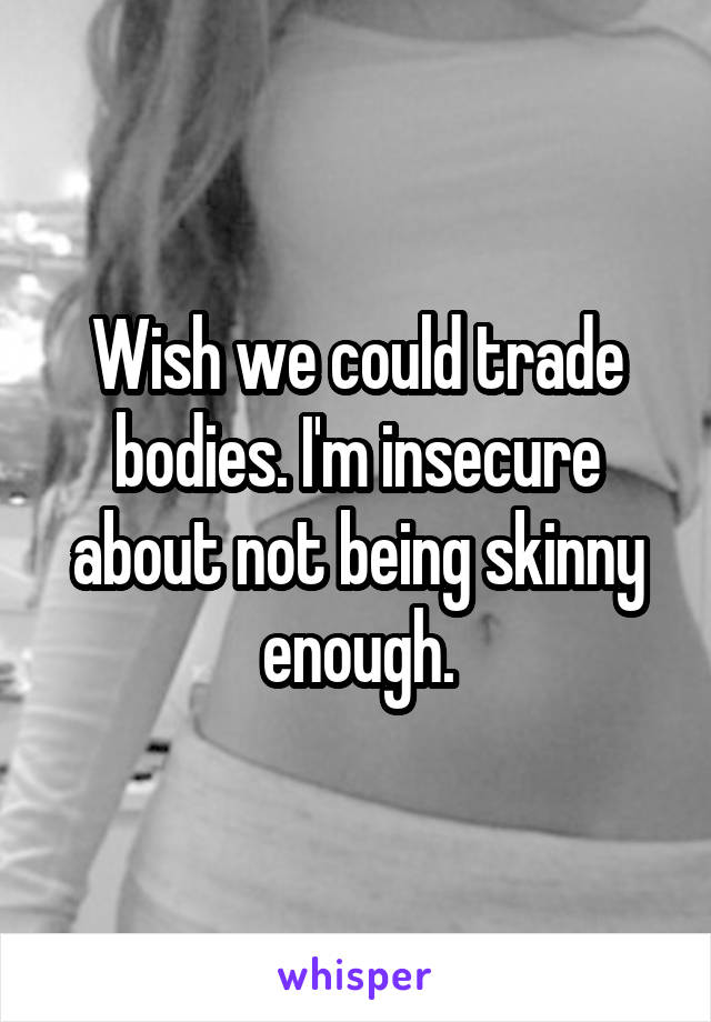 Wish we could trade bodies. I'm insecure about not being skinny enough.