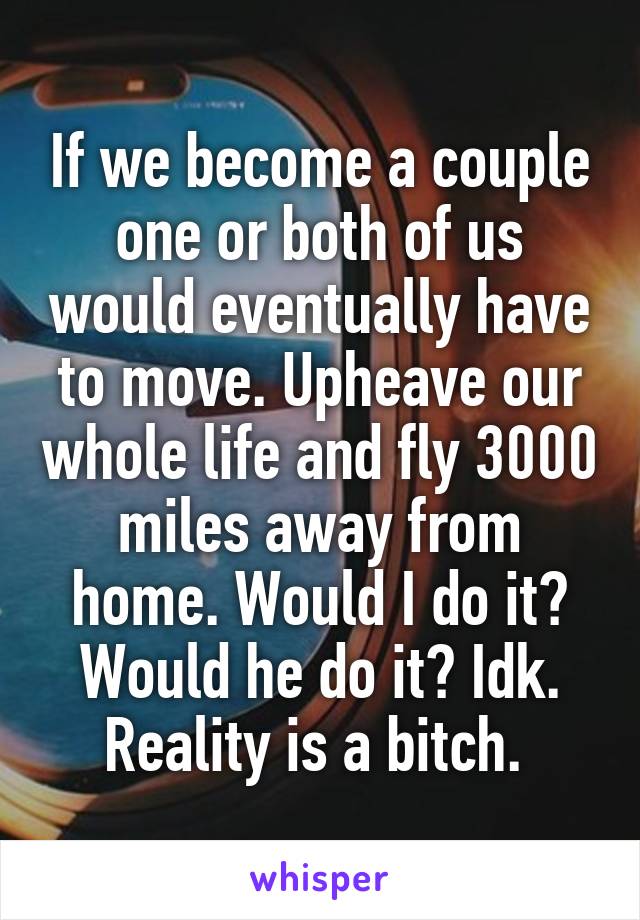 If we become a couple one or both of us would eventually have to move. Upheave our whole life and fly 3000 miles away from home. Would I do it? Would he do it? Idk. Reality is a bitch. 