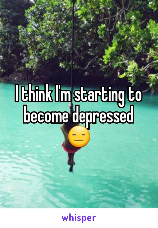 I think I'm starting to become depressed 😑