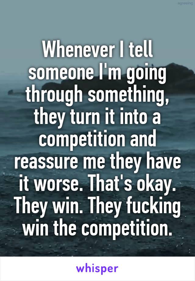 Whenever I tell someone I'm going through something, they turn it into a competition and reassure me they have it worse. That's okay. They win. They fucking win the competition.