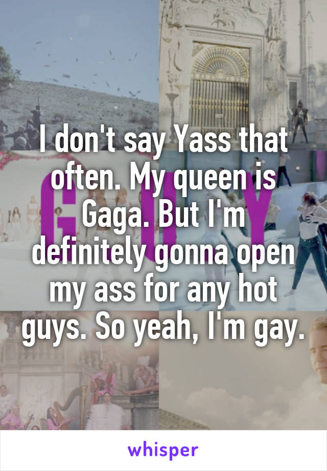 I don't say Yass that often. My queen is Gaga. But I'm definitely gonna open my ass for any hot guys. So yeah, I'm gay.