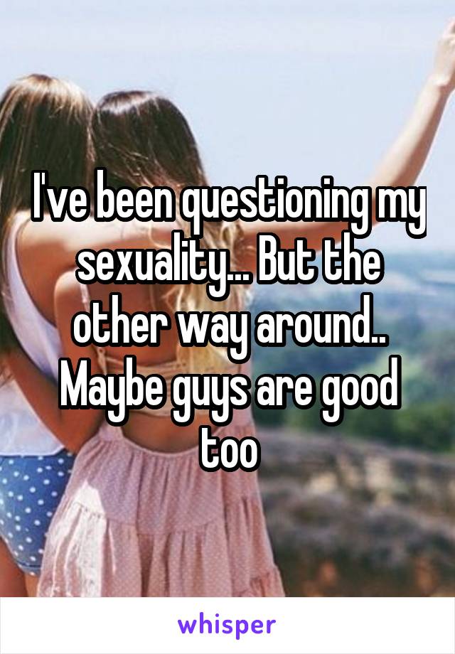 I've been questioning my sexuality... But the other way around.. Maybe guys are good too