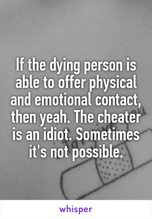 If the dying person is able to offer physical and emotional contact, then yeah. The cheater is an idiot. Sometimes it's not possible.