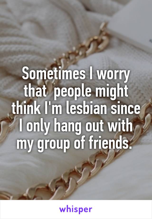 Sometimes I worry that  people might think I'm lesbian since I only hang out with my group of friends. 