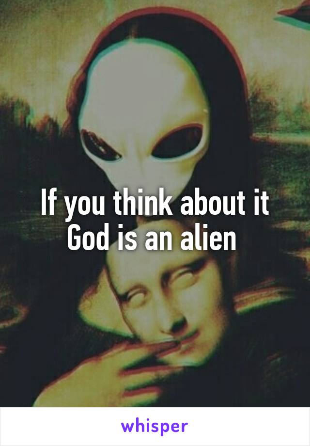 If you think about it
God is an alien 