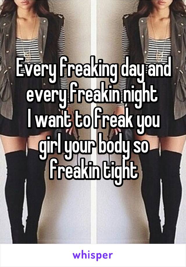 Every freaking day and every freakin night 
I want to freak you girl your body so freakin tight
