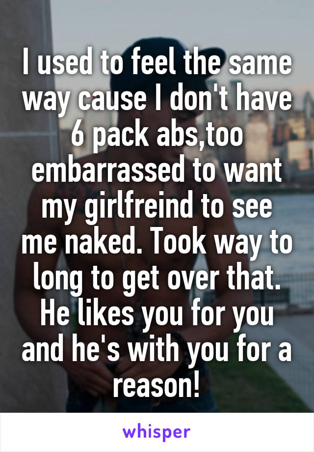 I used to feel the same way cause I don't have 6 pack abs,too embarrassed to want my girlfreind to see me naked. Took way to long to get over that. He likes you for you and he's with you for a reason!