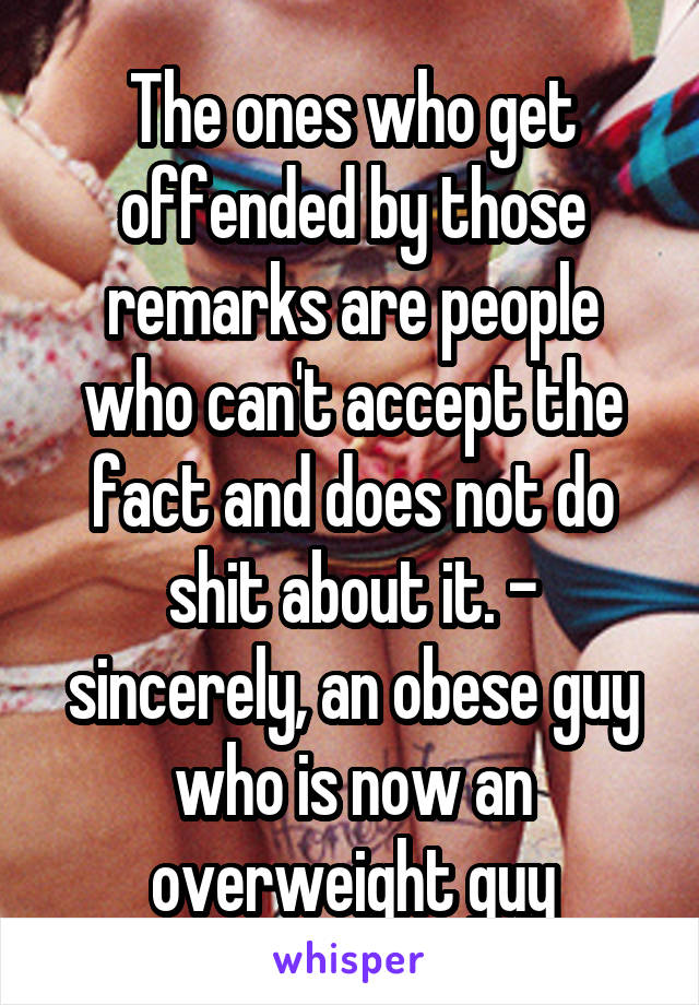 The ones who get offended by those remarks are people who can't accept the fact and does not do shit about it. - sincerely, an obese guy who is now an overweight guy